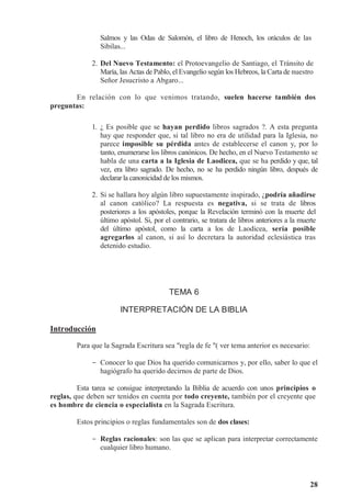28
Salmos y las Odas de Salomón, el libro de Henoch, los oráculos de las
Sibilas...
2. Del Nuevo Testamento: el Protoevangelio de Santiago, el Tránsito de
María, las Actas de Pablo, el Evangelio según los Hebreos, la Carta de nuestro
Señor Jesucristo a Abgaro...
En relación con lo que venimos tratando, suelen hacerse también dos
preguntas:
1. ¿ Es posible que se hayan perdido libros sagrados ?. A esta pregunta
hay que responder que, si tal libro no era de utilidad para la Iglesia, no
parece imposible su pérdida antes de establecerse el canon y, por lo
tanto, enumerarse los libros canónicos. De hecho, en el Nuevo Testamento se
habla de una carta a la Iglesia de Laodicea, que se ha perdido y que, tal
vez, era libro sagrado. De hecho, no se ha perdido ningún libro, después de
declarar la canonicidad de los mismos.
2. Si se hallara hoy algún libro supuestamente inspirado, ¿podría añadirse
al canon católico? La respuesta es negativa, si se trata de libros
posteriores a los apóstoles, porque la Revelación terminó con la muerte del
último apóstol. Si, por el contrario, se tratara de libros anteriores a la muerte
del último apóstol, como la carta a los de Laodicea, sería posible
agregarlos al canon, si así lo decretara la autoridad eclesiástica tras
detenido estudio.
TEMA 6
INTERPRETACIÓN DE LA BIBLIA
Introducción
Para que la Sagrada Escritura sea regla de fe ( ver tema anterior es necesario:
- Conocer lo que Dios ha querido comunicarnos y, por ello, saber lo que el
hagiógrafo ha querido decirnos de parte de Dios.
Esta tarea se consigue interpretando la Biblia de acuerdo con unos principios o
reglas, que deben ser tenidos en cuenta por todo creyente, también por el creyente que
es hombre de ciencia o especialista en la Sagrada Escritura.
Estos principios o reglas fundamentales son de dos clases:
- Reglas racionales: son las que se aplican para interpretar correctamente
cualquier libro humano.
 