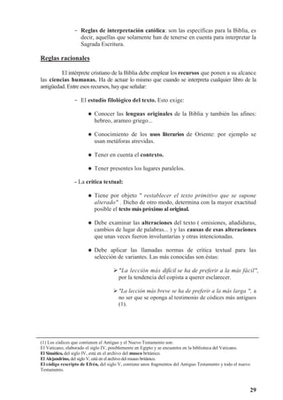 29
- Reglas de interpretación católica: son las específicas para la Biblia, es
decir, aquellas que solamente han de tenerse en cuenta para interpretar la
Sagrada Escritura.
Reglas racionales
El intérprete cristiano de la Biblia debe emplear los recursos que ponen a su alcance
las ciencias humanas. Ha de actuar lo mismo que cuando se interpreta cualquier libro de la
antigüedad. Entre esos recursos, hay que señalar:
- El estudio filológico del texto. Esto exige:



 Conocer las lenguas originales de la Biblia y también las afines:
hebreo, arameo griego...



 Conocimiento de los usos literarios de Oriente: por ejemplo se
usan metáforas atrevidas.



 Tener en cuenta el contexto.



 Tener presentes los lugares paralelos.
- La crítica textual:



 Tiene por objeto  restablecer el texto primitivo que se supone
alterado . Dicho de otro modo, determina con la mayor exactitud
posible el texto más próximo al original.



 Debe examinar las alteraciones del texto ( omisiones, añadiduras,
cambios de lugar de palabras... ) y las causas de esas alteraciones
que unas veces fueron involuntarias y otras intencionadas.



 Debe aplicar las llamadas normas de crítica textual para las
selección de variantes. Las más conocidas son éstas:
La lección más difícil se ha de preferir a la más fácil,
por la tendencia del copista a querer esclarecer.
La lección más breve se ha de preferir a la más larga , a
no ser que se oponga al testimonio de códices más antiguos
(1).
(1) Los códices que contienen el Antiguo y el Nuevo Testamento son:
El Vaticano, elaborado el siglo IV, posiblemente en Egipto y se encuentra en la biblioteca del Vaticano.
El Sinaítico, del siglo IV, está en el archivo del museo británico.
El Alejandrino, del sigloV, está en el archivodel museo británico.
El código rescripto de Efrén, del siglo V, contiene unos fragmentos del Antiguo Testamento y todo el nuevo
Testamento.
 