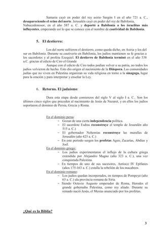 3
Samaria cayó en poder del rey asirio Sargón I en el año 721 a. C.,
desapareciendo el reino del norte. Jerusalén cayó en poder del rey de Babilonia,
Nabucodonosor, en el año 587 a. C. y deportó a Babilonia a los israelitas más
influyentes, empezando así lo que se conoce con el nombre de cautividad de Babilonia.
5. El destierro:
Los del norte sufrieron el destierro, como queda dicho, en Asiria y los del
sur en Babilonia. Durante su cautiverio en Babilonia, los judíos mantienen su fe gracias a
los sacerdotes y al profeta Ezequiel. El destierro de Babilonia terminó en el año 538
a.C. gracias al edicto de Ciro el Grande
Aunque con el edicto de Ciro todos podían volver a su patria, no todos los
judíos volvieron de hecho. Esto dio origen al nacimiento de la Diáspora. Las comunidades
judías que no viven en Palestina organizan su vida religiosa en torno a la sinagoga, lugar
para la oración y para interpretar y enseñar la Ley.
6. Retorno. El judaísmo:
Dura esta etapa desde comienzos del siglo V al siglo I a. C.. Son los
últimos cinco siglos que preceden al nacimiento de Jesús de Nazaret, y en ellos los judíos
soportaron el dominio de Persia, Grecia y Roma.
En el dominio persa:
- Gozan de una cierta independencia política.
- El sacerdote Esdras reconstruye el templo de Jesuralén año
515 a. C.)
- El gobernador Nehemías reconstruye las murallas de
Jerusalén (año 423 a. C.)
- En este periodo surgen los profetas Ageo, Zacarías, Abdías y
Joel.
En el dominio griego:
- Los judíos experimentaron el influjo de la cultura griega
extendida por Alejandro Magno (año 323 a. C.), una vez
conquistada Palestina.
- En tiempos de uno de sus sucesores, Antíoco IV Epífanes
(años 175-163 a. C.) estalla la rebelión de los macabeos.
En el dominio romano:
- Los judíos quedan incorporados, en tiempos de Pompeyo (año
63 a. C.) ala provincia romana de Siria.
- Siendo Octavio Augusto emperador de Roma, Herodes el
grande gobernaba Palestina, como rey aliado. Durante su
reinado nació Jesús, el Mesías anunciado por los profetas.
¿Qué es la Biblia?
 
