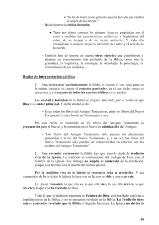30
Se ha de tener como genuina aquella lección que explica
el origen de las demás .
- Ha de hacerse la crítica literaria:



 Tiene por objeto conocer los géneros literarios empleados por el
autor y también las características estilísticas y lingüísticas del
autor, de su tiempo y de su medio ambiente. Y todo ello
encaminado a conocer mejor la intención del autor y el sentido de
lo escrito.
- También han de tenerse en cuenta otras ciencias que contribuyen a
alcanzar un conocimiento más profundo de la Biblia, como son la
gramática, la lingüística, la etnología, la sociología, la psicología, la
hermenéutica de los símbolos...
Reglas de interpretación católica
1. Para interpretar auténticamente la Biblia es necesario leer cada parte de
la misma teniendo en cuenta el contexto particular, en el que dicho pasaje se
encuentra, y el conjunto de todos los escritos bíblicos en su unidad.
Esa unidad y totalidad de la Biblia se origina, ante todo, por el hecho de que
Dios es su autor principal. Y dicha unidad se da:
- Entre todos los libros del Antiguo Testamento, entre los libros del Nuevo
Testamento y entre los de un Testamento y otro.
Por esta razón, lo contenido en los libros del Antiguo Testamento es
preparación para el Nuevo, y lo contenido en el Nuevo es culminación del Antiguo:
- “Los libros del Antiguo Testamento sólo pueden ser plenamente
entendidos a la luz del Nuevo Testamento, y, a su vez, los libros del
Nuevo Testamento sólo pueden ser comprendidos en relación con los
escritos del Antiguo Testamento”.
2. Para entender rectamente la Biblia hay que hacerlo desde la tradición
viva de la Iglesia. La tradición es continuación del diálogo de Dios con el
hombre en la Iglesia. Ese diálogo no amplía el contenido de la revelación,
porque ésta terminó con la muerte del último apóstol.
Por la tradición viva de la Iglesia se transmite toda la revelación. Y esa
transmisión de lo revelado la Iglesia lo hace con su fe, con su vida y con su praxis.
La Iglesia transmite lo que ella es, lo que ella vive, lo que ella realiza, lo que
ella cree, lo que ella ha recibido de Dios.
Todo lo que la tradición transmite es Palabra de Dios, esté revelado explícita o
implícitamente en la Biblia, o no se encuentre revelado en la Biblia. La Tradición tiene
mayor contenido revelado que la Biblia o Sagrada Escritura. La Iglesia no deriva la
 
