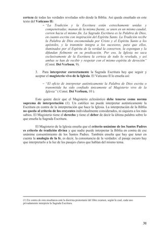 31
certeza de todas las verdades reveladas sólo desde la Biblia. Así queda enseñado en este
texto del Vaticano II:
- “La Tradición y la Escritura están estrechamente unidas y
compenetradas; manan de la misma fuente, se unen en un mismo caudal,
corren hacia el mismo fin. La Sagrada Escritura es la Palabra de Dios,
en cuanto escrita con inspiración del Espíritu Santo. La Tradición recibe
la Palabra de Dios encomendada por Cristo y el Espíritu Santo a los
apóstoles, y la transmite íntegra a los sucesores, para que ellos,
iluminados por el Espíritu de la verdad la conserven, la expongan y la
difundan fielmente en su predicación. Por eso, la Iglesia no saca
exclusivamente de la Escritura la certeza de todo lo revelado, y así
ambas se han de recibir y respetar con el mismo espíritu de devoción”
(Const. Dei Verbum, 9).
3. Para interpretar correctamente la Sagrada Escritura hay que seguir y
aceptar el magisterio vivo de la Iglesia. El Vaticano II lo enseña así:
- “El oficio de interpretar auténticamente la Palabra de Dios escrita o
transmitida ha sido confiado únicamente al Magisterio vivo de la
Iglesia” ( Const. Dei Verbum, 10 ).
Esto quiere decir que el Magisterio eclesiástico debe tenerse como norma
suprema de interpretación (1). Un católico no puede interpretar auténticamente la
Escritura en contra de la interpretación que hace la Iglesia. La interpretación de la Biblia
no queda al criterio de los creyentes individualmente considerados, ni siquiera a los más
sabios. El Magisterio tiene el derecho y tiene el deber de decir la última palabra sobre lo
que enseña la Sagrada Escritura.
El Magisterio de la Iglesia enseña que el criterio unánime de los Santos Padres
es criterio de tradición divina y que nadie puede interpretar la Biblia en contra de ese
unánime consentimiento de los Santos Padres. También enseña que hay que tener en
cuenta la analogía de la fe, es decir, la consonancia de la verdades: el pasaje oscuro hay
que interpretarlo a la luz de los pasajes claros que hablan del mismo tema.
(1) En contra de esta enseñanza está la doctrina protestante del libre examen, según la cual, cada uno
privadamente interpreta la Sagrada Escritura.
 
