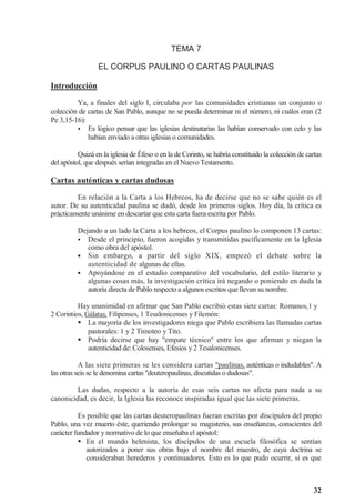 32
TEMA 7
EL CORPUS PAULINO O CARTAS PAULINAS
Introducción
Ya, a finales del siglo I, circulaba por las comunidades cristianas un conjunto o
colección de cartas de San Pablo, aunque no se pueda determinar ni el número, ni cuáles eran (2
Pe 3,15-16):



 Es lógico pensar que las iglesias destinatarias las habían conservado con celo y las
habían enviado a otras iglesias o comunidades.
Quizá en la iglesia de Éfeso o en la de Corinto, se habría constituido la colección de cartas
del apóstol, que después serían integradas en el Nuevo Testamento.
Cartas auténticas y cartas dudosas
En relación a la Carta a los Hebreos, ha de decirse que no se sabe quién es el
autor. De su autenticidad paulina se dudó, desde los primeros siglos. Hoy día, la crítica es
prácticamente unánime en descartar que esta carta fuera escrita por Pablo.
Dejando a un lado la Carta a los hebreos, el Corpus paulino lo componen 13 cartas:



 Desde el principio, fueron acogidas y transmitidas pacíficamente en la Iglesia
como obra del apóstol.



 Sin embargo, a partir del siglo XIX, empezó el debate sobre la
autenticidad de algunas de ellas.



 Apoyándose en el estudio comparativo del vocabulario, del estilo literario y
algunas cosas más, la investigación crítica irá negando o poniendo en duda la
autoría directa de Pablo respecto a algunos escritos que llevan su nombre.
Hay unanimidad en afirmar que San Pablo escribió estas siete cartas: Romanos,1 y
2 Corintios, Gálatas, Filipenses, 1 Tesalonicenses y Filemón:
 La mayoría de los investigadores niega que Pablo escribiera las llamadas cartas
pastorales: 1 y 2 Timoteo y Tito.
 Podría decirse que hay empate técnico entre los que afirman y niegan la
autenticidad de: Colosenses, Efesios y 2 Tesalonicenses.
A las siete primeras se les considera cartas paulinas, auténticas o indudables. A
las otras seis se le denomina cartas deuteropaulinas, discutidas o dudosas.
Las dudas, respecto a la autoría de esas seis cartas no afecta para nada a su
canonicidad, es decir, la Iglesia las reconoce inspiradas igual que las siete primeras.
Es posible que las cartas deuteropaulinas fueran escritas por discípulos del propio
Pablo, una vez muerto éste, queriendo prolongar su magisterio, sus enseñanzas, conscientes del
carácter fundador y normativo de lo que enseñaba el apóstol:
 En el mundo helenista, los discípulos de una escuela filosófica se sentían
autorizados a poner sus obras bajo el nombre del maestro, de cuya doctrina se
consideraban herederos y continuadores. Esto es lo que pudo ocurrir, si es que
 