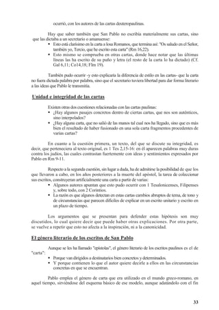 33
ocurrió, con los autores de las cartas deuteropaulinas.
Hay que saber también que San Pablo no escribía materialmente sus cartas, sino
que las dictaba a un secretario o amanuense:
 Esto está clarísimo en la carta a losa Romanos, que termina así: Os saludo en el Señor,
también yo, Tercio, que he escrito esta carta (Rm 16,22).
 Esto mismo se comprueba en otras cartas, donde hace notar que las últimas
líneas las ha escrito de su puño y letra (el resto de la carta lo ha dictado) (Cf.
Gal 6,11; Co14,18; Flm 19).
También pudo ocurrir -y esto explicaría la diferencia de estilo en las cartas- que la carta
no fuera dictada palabra por palabra, sino que el secretario tuviera libertad para dar forma literario
a las ideas que Pablo le transmitía.
Unidad e integridad de las cartas
Existen otras dos cuestiones relacionadas con las cartas paulinas:
 ¿Hay algunos pasajes concretos dentro de ciertas cartas, que nos son auténticos,
sino interpolados?
 ¿Hay alguna carta, que no salió de las manos tal cual nos ha llegado, sino que es más
bien el resultado de haber fusionado en una sola carta fragmentos procedentes de
varias cartas?
En cuanto a la cuestión primera, un texto, del que se discute su integridad, es
decir, que perteneciera al texto original, es 1 Tes 2,15-16: en él aparecen palabras muy duras
contra los judíos, las cuales contrastan fuertemente con ideas y sentimientos expresados por
Pablo en Rm 9-11.
Respecto a la segunda cuestión, sin lugar a duda, ha de admitirse la posibilidad de que los
que llevaron a cabo, en los años posteriores a la muerte del apóstol, la tarea de coleccionar
sus escritos, construyeran artificialmente una carta a partir de varias:
 Algunos autores apuntan que esto pudo ocurrir con 1 Tesalonicenses, Filipenses
y, sobre todo, con 2 Corintios.
 La razón es que algunos detectan en estas cartas cambios abruptos de tema, de tono y
de circunstancias que parecen difíciles de explicar en un escrito unitario y escrito en
un plazo de tiempo.
Los argumentos que se presentan para defender estas hipótesis son muy
discutidos, lo cual quiere decir que puede haber otras explicaciones. Por otra parte,
se vuelve a repetir que esto no afecta a la inspiración, ni a la canonicidad.
El género literario de los escritos de San Pablo
Aunque se les ha llamado epístolas, el género literario de los escritos paulinos es el de
carta:
 Porque van dirigidos a destinatarios bien concretos y determinados.
 Y porque contienen lo que el autor quiere decirle a ellos en las circunstancias
concretas en que se encuentran.
Pablo emplea el género de carta que era utilizado en el mundo greco-romano, en
aquel tiempo, sirviéndose del esquema básico de ese modelo, aunque adatándolo con el fin
 
