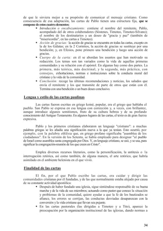 34
de que le sirviera mejor a su propósito de comunicar el mensaje cristiano. Como
consecuencia de esa adaptación, las cartas de Pablo tienen una estructura fija, que se
componedeestoscuatro elementos:
 Introducción o encabezamiento: contiene el nombre del remitente, Pablo,
acompañado del de otros colaboradores (Sóstenes, Timoteo, Timoteo-Silvano);
el nombre de los destinatarios y un deseo de gracia y paz (también de
misericordia, en las cartas a Timoteo).
 Acción de gracias: la acción de gracias se encuentra en todas las cartas, excepto en
la de los Gálatas; en la 2 Corintios, la acción de gracias se sustituye por una
bendición; y, en Efesios, pone primero una bendición y luego una acción de
gracias.
 Cuerpo de la carta: en él se abordan los asuntos que han motivado su
redacción. Los temas son tan variados como la vida de aquellas primeras
comunidades y su relación con el apóstol. En algunas hay como dos partes. La
primera, más teórica, más doctrinal, y la segunda, más práctica, con
consejos, exhortaciones, normas e instrucciones sobre la conducta moral del
cristiano yla vida de la comunidad.
 Conclusión: recoge las últimas recomendaciones y noticias, los saludos que
envía el remitente y los que transmite de parte de otros que están con él.
Termina con una bendición o un buen deseo conclusivo.
Lengua y estilo de las cartas paulinas
Las cartas fueron escritas en griego koiné, popular, era el griego que hablaba el
pueblo. San Pablo se expresa en esa lengua con corrección y, a veces, con brillantez,
aunque introduce algunos semitismos, fruto de su cultura hebrea y de su profundo
conocimiento del Antiguo Testamento. En algunos lugares de las cartas, el texto es de gran fuerza
expresiva.
Pablo y los primeros cristianos elaboraron un lenguaje cristiano: a muchas
palabras griegas se les añadía una significación nueva a la que ya tenían. Esto ocurrió, por
ejemplo, con la palabra ekklésia que, en griego profano significaba asamblea de los
ciudadanos. En la versión de los Setenta, se había empleado para designar al pueblo
de Israel como asamblea santa congregada por Dios. Y, en lenguaje cristiano, se usó, yse usa, para
significar la congregación-reunión de los que creen en Cristo.
Emplea diversos recursos literarios, como la personificación, la antítesis o la
interrogación retórica, así como también, de alguna manera, el arte retórico, que habría
asimilado en el ambiente helenista en el que vivió.
Finalidad de las cartas
El fin, por el que Pablo escribe las cartas, era cuidar y dirigir las
comunidades cristianas por él fundadas, y de las que normalmente estaba alejado por causa
de su constante actividad apostólica:
 Después de haber fundado una iglesia, sigue sintiéndose responsable de su buena
marcha y de la vida de sus miembros; actuando como pastor que conoce la situación
y problemas de la comunidad, quiere ayudar a que la fe de los bautizados se
afiance, los errores se corrijan, las conductas desviadas desaparezcan con la
conversión y la vida cristiana que llevan sea pujante.
 En las cartas pastorales (las dirigidas a Timoteo y a Tito), aparece la
preocupación por la organización institucional de las iglesias, dando normas a
 