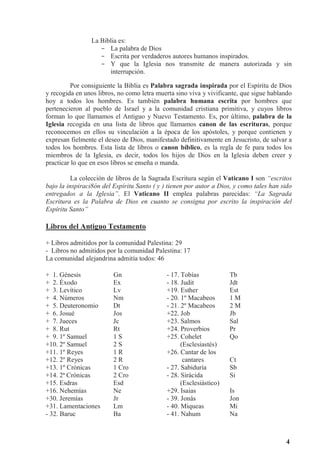 4
La Biblia es:
- La palabra de Dios
- Escrita por verdaderos autores humanos inspirados.
- Y que la Iglesia nos transmite de manera autorizada y sin
interrupción.
Por consiguiente la Biblia es Palabra sagrada inspirada por el Espíritu de Dios
y recogida en unos libros, no como letra muerta sino viva y vivificante, que sigue hablando
hoy a todos los hombres. Es también palabra humana escrita por hombres que
pertenecieron al pueblo de Israel y a la comunidad cristiana primitiva, y cuyos libros
forman lo que llamamos el Antiguo y Nuevo Testamento. Es, por último, palabra de la
Iglesia recogida en una lista de libros que llamamos canon de las escrituras, porque
reconocemos en ellos su vinculación a la época de los apóstoles, y porque contienen y
expresan fielmente el deseo de Dios, manifestado definitivamente en Jesucristo, de salvar a
todos los hombres. Esta lista de libros o canon bíblico, es la regla de fe para todos los
miembros de la Iglesia, es decir, todos los hijos de Dios en la Iglesia deben creer y
practicar lo que en esos libros se enseña o manda.
La colección de libros de la Sagrada Escritura según el Vaticano I son “escritos
bajo la inspiraci8ón del Espíritu Santo ( y ) tienen por autor a Dios, y como tales han sido
entregados a la Iglesia”. El Vaticano II emplea palabras parecidas: “La Sagrada
Escritura es la Palabra de Dios en cuanto se consigna por escrito la inspiración del
Espíritu Santo”
Libros del Antiguo Testamento
+ Libros admitidos por la comunidad Palestina: 29
- Libros no admitidos por la comunidad Palestina: 17
La comunidad alejandrina admitía todos: 46
+ 1. Génesis Gn - 17. Tobías Tb
+ 2. Éxodo Ex - 18. Judit Jdt
+ 3. Levítico Lv +19. Esther Est
+ 4. Números Nm - 20. 1º Macabeos 1 M
+ 5. Deuteronomio Dt - 21. 2º Macabeos 2 M
+ 6. Josué Jos +22. Job Jb
+ 7. Jueces Jc +23. Salmos Sal
+ 8. Rut Rt +24. Proverbios Pr
+ 9. 1º Samuel 1 S +25. Cohelet Qo
+10. 2º Samuel 2 S (Esclesiastés)
+11. 1º Reyes 1 R +26. Cantar de los
+12. 2º Reyes 2 R cantares Ct
+13. 1º Crónicas 1 Cro - 27. Sabiduría Sb
+14. 2ª Crónicas 2 Cro - 28. Sirácida Si
+15. Esdras Esd (Esclesiástico)
+16. Nehemías Ne +29. Isaias Is
+30. Jeremías Jr - 39. Jonás Jon
+31. Lamentaciones Lm - 40. Miqueas Mi
- 32. Baruc Ba - 41. Nahum Na
 