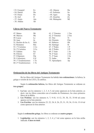 5
+33. Ezequiel Ez - 42. Abacuc Ha
+34. Daniel Dn - 43. Sofonías So
+35. Oseas Os - 44. Ageo Ag
- 36. Joel Jl - 45. Zacarías Za
- 37. Amós Am +46. Malaquías Ml
- 38. Abdías Ab
Libros del Nuevo Testamento
47. Mateo Mt 61. 1ª Timoteo 1 Tm
48. Marcos Mc 62. 2ª Timoteo 2 Tm
49. Lucas Lc 63. Tito Tt
50. Juan Jn 64. Filemón Flm
51. Hechos de los A. Hch 65. Hebreos Hb
52. Romanos Rm 66. Santiago St
53. 1ª Corintios 1 Co 67. 1ª Pedro 1 P
54. 2ª Corintios 2 Co 68. 2ª Pedro 2 P
55. Gálatas Ga 69. 1ª Juan 1 Jn
56. Efesios Ef 70. 2ª Juan 2 Jn
57. Filipenses Flp 71. 3ª Juan 3 Jn
58. Colosenses Col 72. Judas Jds
59. 1ª Tesalonicenses 1 Ts 73. Apocalipsis Ap
60. 2ª Tesalonicenses 1 Ts
Ordenación de los libros del Antiguo Testamento
De los libros del Antiguo Testamento ha habido tres ordenaciones: la hebrea, la
griega o versión de los LXX y la católica.
Según la ordenación hebrea, los libros del Antiguo Testamente se ordenan en
tres grupos:
1. La Ley: son los números 1, 2, 3, 4, 5, tal como aparecen en la lista anterior, es
decir, son los libros conocidos con el nombre de Pentateuco, los cinco primeros
libros de la Biblia.
2. Los Profetas: son los números 6, 7, 9-10, 11-12, 29, 30, 33, 35-46 tal como
aparece en la lista anterior.
3. Los Escritos: son los números 23, 22, 24, 8, 26, 25, 31, 19, 34, 15-16, 13-14 tal
como aparecen la lista anterior.
Según la ordenación griega, los libros se ordenan en cuatro grupos:
1. Legislación: son los números 1, 2, 3, 4 y 5 tal como aparece en la lista arriba
indicada. Cinco en total.
 