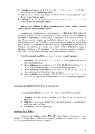 6
2. Historia: son los números 6. 7, 8, 9-10, 11-12, 13-14, 15, 16, 19, 18, 17, 20-21,
tal como esta arriba. Dieciséis en total.
3. Poetas: son los números 23, 24, 25, 26, 22, 27, 28, tal como aparecen en la lista
de más arriba. Siete en total.
4. Profetas: 35, 36, 37, 38, 39, 40, 41, 42, 43, 44, 45, 46, 29, 30, 32, 31, 33, 34, tal
como están arriba. Dieciocho en total.
Son por tanto 46 libros, los 46 que posteriormente la iglesia católica reconoció
como inspirados en el concilio de Trento.
La ordenación griega es la que se encuentra en la versión de los LXX traducción
griega de la Biblia hecha en Alejandría por setenta sabios. Es una traducción
corregida y aumentada. Los traductores al encontrarse con vocablos hebreos sin
equivalente en griego, forjaron un vocabulario, religioso nuevo y en ese sentido es
una traducción corregida. Y también es aumentada porque incluyeron varios libros
que se leían en las sinagogas de Alejandría pero no aceptados por la comunidad de
Jerusalén. En concreto, esos libros son : Baruc, Tobías, Eclesiástico, Judit, lª
Macabeos, Sabiduría y 2ª Macabeos ( los cinco primeros escritos en hebreo y
traducidos al griego, y los dos últimos escritos originalmente en griego). .
Según la ordenación católica, los libros se ordenan en cuatro grupos:
1. Pentateuco: son los libros 1, 2, 3, 4, y 5 tal como aparecen en la lista
anteriormente apuntada.
2. Libros históricos: son los libros 6, 7, 8, 9, 10, 11, 12, 13, 14, 15, 16, 17, 18,
19, 20, y 21 tal como aparecen en la lista anteriormente apuntada.
3. Libros poéticos y sapienciales: son los libros 22, 23, 24, 25, 26, 27 y 28 tal
como aparecen en la lista anteriormente apuntada
4. Libros proféticos: son los libros 29,30, 31, 32, 33, 34, 35, 36, 37, 38, 39, 40,
41, 42, 43, 44, 45 y 46, tal como aparecen en la lista anteriormente apuntada.
Ordenación de los libros del Nuevo Testamento
La ordenación católica de los libros del Nuevo Testamento es la siguiente:
1. Históricos: son los cuatro evangelios y el libro de los Hechos de los
Apóstoles.
2. Didácticos: son las cartas de San Pablo y las cartas restantes conocidas con el
nombre de cartas católicas.
3. Proféticos: El libro del Apocalipsis.
Nombres de la Biblia
El nombre más antiguo es el de BIBLOS (Libro). Aparece por primera, vez en
Daniel 9, 2. Añadiéndole el adjetivo de “sagrado”, aparece en 2ª Macabeos 8, 23. Estas
citas hay que comprobarlas en el texto original.
 