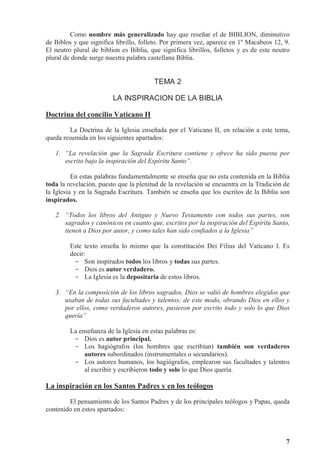 7
Como nombre más generalizado hay que reseñar el de BIBLION, diminutivo
de Biblos y que significa librillo, folleto. Por primera vez, aparece en 1º Macabeos 12, 9.
El neutro plural de biblion es Biblia, que significa librillos, folletos y es de este neutro
plural de donde surge nuestra palabra castellana Biblia.
TEMA 2
LA INSPIRACION DE LA BIBLIA
Doctrina del concilio Vaticano II
La Doctrina de la Iglesia enseñada por el Vaticano II, en relación a este tema,
queda resumida en los siguientes apartados:
1. “La revelación que la Sagrada Escritura contiene y ofrece ha sido puesta por
escrito bajo la inspiración del Espíritu Santo”.
En estas palabras fundamentalmente se enseña que no esta contenida en la Biblia
toda la revelación, puesto que la plenitud de la revelación se encuentra en la Tradición de
la Iglesia y en la Sagrada Escritura. También se enseña que los escritos de la Biblia son
inspirados.
2. “Todos los libros del Antiguo y Nuevo Testamento con todos sus partes, son
sagrados y canónicos en cuanto que, escritos por la inspiración del Espíritu Santo,
tienen a Dios por autor, y como tales han sido confiados a la Iglesia”
Este texto enseña lo mismo que la constitución Dei Filius del Vaticano I. Es
decir:
- Son inspirados todos los libros y todas sus partes.
- Dios es autor verdadero.
- La Iglesia es la depositaria de estos libros.
3. “En la composición de los libros sagrados, Dios se valió de hombres elegidos que
usaban de todas sus facultades y talentos; de este modo, obrando Dios en ellos y
por ellos, como verdaderos autores, pusieron por escrito todo y solo lo que Dios
quería”
La enseñanza de la Iglesia en estas palabras es:
- Dios es autor principal.
- Los hagiógrafos (los hombres que escribían) también son verdaderos
autores subordinados (instrumentales o secundarios).
- Los autores humanos, los hagiógrafos, emplearon sus facultades y talentos
al escribir y escribieron todo y solo lo que Dios quería.
La inspiración en los Santos Padres y en los teólogos
El pensamiento de los Santos Padres y de los principales teólogos y Papas, queda
contenido en estos apartados:
 