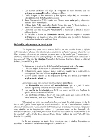 8
1. Los autores cristianos del siglo II, comparan al autor humano con un
instrumento musical tocado o pulsado por Dios.
2. Desde tiempos de San Ambrosio y San Agustín, (siglo IV), se considera a
Dios como autor de la Sagrada Escritura.
3. Santo Tomas (siglo XIII), enseña que Dios es autor principal, y el escritor
humano autor instrumental.
4. El Papa León XIII, siguiendo a Santo Tomás dice que “el Espíritu Santo se
ha servido de hombres como instrumentos, para escribir”.
5. Cincuenta años más tarde, Pío XII enseñaría lo mismo en la encíclica Divino
afflante Spiritu.
6. El Vaticano II habla de verdaderos autores, pero no emplea el vocablo
instrumento, sin negar por ello, sino admitiendo que los autores humanos
están subordinados a la acción de Dios.
Definición del concepto de inspiración
“La inspiración, pues, en el sentido bíblico es una acción divina o influjo
sobrenatural por el cual Dios ilumina el entendimiento del autor sagrado al escribir un
libro y mueve eficazmente su voluntad para que exprese la verdad que él mismo quiere
expresar, resultando así Dios autor principal del libro, y el hombre autor secundario e
instrumental “(M. Martín Sánchez, Manual de la Sagrada Escritura, Tomo I, editorial
Palabra, Madrid 1976, p 35)
Por lo tanto, en la inspiración de la Sagrada Escritura entran tres factores.
1. Dios que inspira. Este factor es denominado inspiración activa.
2. El hagiógrafo (Autor humano) que es inspirado, receptor de la inspiración. A
este segundo factor se le llama inspiración pasiva.
3. El libro como termino de la inspiración. Recibe este factor el nombre de
inspiración terminativa.
La inspiración que Dios infunde en el hagiógrafo consiste en:
1. Una ilustración sobrenatural del entendimiento, que le ayuda al autor
humano a pensar y concebir intelectualmente con rectitud.
2. Una moción de la voluntad, que le lleva a querer escribir con fidelidad lo
que ha puesto en su entendimiento.
3. Una asistencia divina, a favor del hagiógrafo, para que escriba de hecho
todas las cosas y solo aquellas que Dios quiere.
“Ahondando un poco más, podemos decir que cada facultad humana recibe la
fuerza del Espíritu Santo según su propia naturaleza. Así en el entendimiento produce
efectos de iluminación y conocimiento sobrenatural; en la voluntad mociones e impulsos
para decidir; en la imaginación visiones y representaciones; en las facultades de
realización practica, capacidad para llevar a cabo las decisiones del entendimiento y de
la voluntad” (A.M. Artola- J.M. Sánchez Caro. Biblia y palabra de Dios Verbo Divino,
Estella 1995, p 191).
De lo que acabamos de decir, debe concluirse que el núcleo dogmático en
relación a la naturaleza de la inspiración puede expresarse así:
 