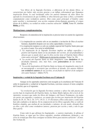9
“Los libros de la Sagrada Escritura, a diferencia de los demás libros, se
caracterizan por haber sido escritos gracias a un influjo sobrenatural que llamamos
inspiración divina, la cual incidiendo sobre los autores humanos de tales libros ha
operado la circunstancia de que la Biblia se obra literaria que tiene a Dios y al hombre
conjuntamente como verdaderos autores. Dios como autor principal, el hombre como
autor auxiliar o instrumental; esta acción conjunta divino-humana garantiza el origen
divino de la Biblia y su verdad en orden a nuestra salvación” (GER, Tomo IV, término
Biblia, p 153).
Matizaciones complementarias.
Respecto a la naturaleza de la inspiración es preciso tener en cuenta las siguientes
observaciones:
1. La inspiración no consiste solo en un mandato o invitación de Dios al escritor
humano, dejándole después con sus solas capacidades o recursos.
2. La inspiración tampoco es solo un cuidado especial del Espíritu Santo para que
no yerre el autor. Eso seria la infalibilidad.
3. “La inspiración de la Sagrada Escritura implica un influjo específico y
positivo del Espíritu Santo en las facultades del escritor, de tal profundidad y
eficacia que se puede decir que la obra escrita tiene al Espíritu Santo (Dios)
como autor principal” (Biblia para la iniciación cristiana. Tomo 3 p. 28).
4. “La acción del Espíritu Santo no debe imaginarse como limitadora de las
facultades humanas, sino, más bien, como potenciadora de las mismas”.
(Idem. P. 27).
5. “La acción inspiradora del Espíritu Santo no hemos de imaginarla como la de
un mecanógrafo o secretario que escribiera al dictado. Los autores bíblicos
son verdaderos autores de sus escritos, en un frado no inferior al de cualquier
otro autor humano”. (Idem. P.27).
Inspiración y verdad de la Sagrada Escritura en el Vaticano II
Aunque en los apartados anteriores está recogida ya la enseñanza del Vaticano II
sobre la inspiración y verdad de la Sagrada Escritura, conviene conocer el texto completo
del Concilio, que es el siguiente:
“La revelación que la Sagrada Escritura contiene y ofrece ha sido puesta por
escrito bajo la inspiración del Espíritu Santo. La Santa Madre Iglesia, fiel a la fe de los
Apóstoles, reconoce que todos los libros del Antiguo y del Nuevo Testamento, con todas
sus partes son sagrados y canónicos, en cuanto que escritos por inspiración del Espíritu
Santo( Jn 20, 31; Tm 3, 16; 2 P 1, 19-21; 3, 15-16) tienen a Dios como autor y como tales
han sido confiados a la Iglesia. En la composición de los libros sagrados Dios se valió de
hombres elegidos, que usaban de sus facultades y talentos; de este modo, obrando Dios
en ellos y por ellos como verdaderos autores, pusieron por escrito y todo y solo lo que
Dios quería.
Como todo lo que afirman los hagiógrafos , o autores inspirados, lo afirma el
Espíritu Santo, se sigue que los Libros sagrados, enseñan sólidamente, fielmente y sin
error la verdad que Dios hizo consignar en dichos libros para nuestra salvación”. (Const.
Dei Verbum II).
 