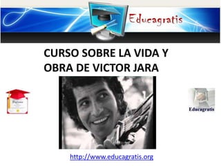 http://www.educagratis.org
CURSO SOBRE LA VIDA Y
OBRA DE VICTOR JARA
 