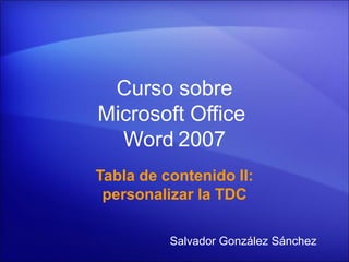 Curso sobre
Microsoft Office
  Word 2007
Tabla de contenido II:
 personalizar la TDC

          Salvador González Sánchez
 