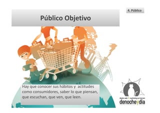 4. Público

         Público Objetivo




Hay que conocer sus hábitos y actitudes
como consumidores, saber lo que piensan,
que escuchan, que ven, que leen.
 