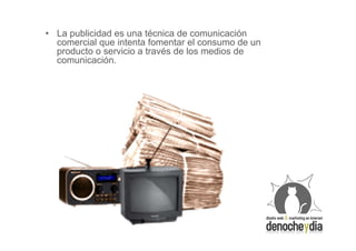 • La publicidad es una técnica de comunicación
  comercial que intenta fomentar el consumo de un
  producto o servicio a través de los medios de
  comunicación.
 