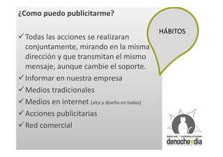 ¿Como puedo publicitarme?

                                               HÁBITOS
Todas las acciones se realizaran
 conjuntamente, mirando en la misma
 dirección y que transmitan el mismo
 mensaje, aunque cambie el soporte.
Informar en nuestra empresa
Medios tradicionales
Medios en internet (alta y diseño en todos)
Acciones publicitarias
Red comercial
 