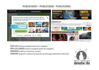 PUBLICIDAD – PUBLICIDAD - PUBLICIDAD




POP UPS (ventana emergente delante del navegador)
POP UPS UNDER (ventana emergente detrás del navegador)
BANNERS (estáticos, movimiento, tamaño)
ADWARE (programas o aplicaciones gratuitas que descargan publicidad al ordenador)
 