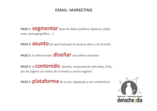 EMAIL- MARKETING



PASO 1:   segmentar base de datos (público objetivo, edad,
sexo, zona geográfica….)


PASO 2:   asunto (lo que hará que el usuario abra o no el mail)
PASO 3: la información,   diseñar una oferta atractiva
PASO 4: el  contenido       , (diseño, maquetación del texto, links,
pie de página con datos de contacto y avisos legales)


PASO 5:   plataforma de envío, adaptada y con estadísticas
 
