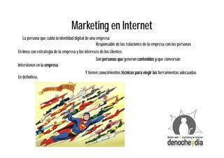 Marketing en Internet
   La persona que cuida la identidad digital de una empresa
                                                    Responsable de las relaciones de la empresa con las personas
En línea con estrategia de la empresa y los intereses de los clientes
                                                   Son personas que generan contenidos y que conversan
Intervienen en la empresa
                                            Y tienen conocimientos técnicos para elegir las herramientas adecuadas
En definitiva,
 