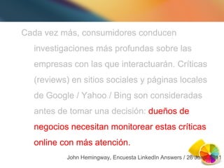 Cada vez m ás, consumidores conducen investigaciones más profundas sobre las empresas con las que interactuarán. Críticas (reviews) en sitios sociales y páginas locales de  Google / Yahoo / Bing son consideradas antes de tomar una decisión: dueños de negocios necesitan monitorear estas críticas online con más atención. John Hemingway, Encuesta LinkedIn Answers / 26 Junio 2011 Cada vez m ás, consumidores conducen investigaciones más profundas sobre las empresas con las que interactuarán. Críticas (reviews) en sitios sociales y páginas locales de  Google / Yahoo / Bing son consideradas antes de tomar una decisión:  dueños de negocios necesitan monitorear estas críticas online con más atención. 