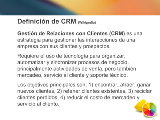Definición de CRM  (Wikipedia) Gestión de Relaciones con Clientes (CRM)  es una estrategia para gestionar las interacciones de una empresa con sus clientes y prospectos.  Requiere el uso de tecnología para organizar, automatizar y sincronizar procesos de negocio, principalmente actividades de venta, pero también mercadeo, servicio al cliente y soporte técnico.  Los objetivos principales son: 1) encontrar, atraer, ganar nuevos clientes, 2) retener clientes existentes, 3) reciclar clientes perdidos, 4) reducir el costo de mercadeo y servicio al cliente. 
