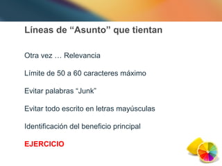 Líneas de “Asunto” que tientan Otra vez … Relevancia Límite de 50 a 60 caracteres máximo Evitar palabras “Junk” Evitar todo escrito en letras mayúsculas Identificación del beneficio principal EJERCICIO 