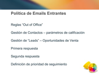 Política de Emails Entrantes Reglas “Out of Office” Gestión de Contactos – parámetros de calificación Gestión de “Leads” – Oportunidades de Venta Primera respuesta Segunda respuesta Definición de prioridad de seguimiento 