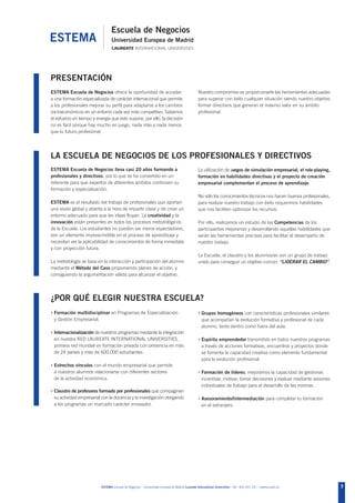 PRESENTACIÓN
ESTEMA Escuela de Negocios ofrece la oportunidad de acceder                                     Nuestro compromiso es proporcionarte las herramientas adecuadas
a una formación especializada de carácter internacional que permite                             para superar con éxito cualquier situación siendo nuestro objetivo
a los profesionales mejorar su perfil para adaptarse a los cambios                              formar directivos que generen el máximo valor en su ámbito
socioeconómicos en un entorno cada vez más competitivo. Sabemos                                 profesional.
el esfuerzo en tiempo y energía que esto supone, por ello, la decisión
no es fácil porque hay mucho en juego, nada más y nada menos
que tu futuro profesional.




LA ESCUELA DE NEGOCIOS DE LOS PROFESIONALES Y DIRECTIVOS
ESTEMA Escuela de Negocios lleva casi 20 años formando a                                        La utilización de juegos de simulación empresarial, el role-playing,
profesionales y directivos, por lo que se ha convertido en un                                   formación en habilidades directivas y el proyecto de creación
referente para que expertos de diferentes ámbitos continúen su                                  empresarial complementan el proceso de aprendizaje.
formación y especialización.
                                                                                                No sólo los conocimientos técnicos nos hacen buenos profesionales,
ESTEMA es el resultado del trabajo de profesionales que aportan                                 para realizar nuestro trabajo con éxito requerimos habilidades
una visión global y abierta a la hora de impartir clase y de crear un                           que nos faciliten optimizar los recursos.
entorno adecuado para que las ideas fluyan. La creatividad y la
innovación están presentes en todos los procesos metodológicos                                  Por ello, realizamos un estudio de las Competencias de los
de la Escuela. Los estudiantes no pueden ser meros espectadores,                                participantes mejorando y desarrollando aquellas habilidades que
son un elemento imprescindible en el proceso de aprendizaje y                                   serán las herramientas precisas para facilitar el desempeño de
necesitan ver la aplicabilidad de conocimientos de forma inmediata                              nuestro trabajo.
y con proyección futura.
                                                                                                La Escuela, el claustro y los alumnos/as son un grupo de trabajo
La metodología se basa en la interacción y participación del alumno                             unido para conseguir un objetivo común: “LIDERAR EL CAMBIO”.
mediante el Método del Caso proponiendo planes de acción, y
consiguiendo la argumentación válida para alcanzar el objetivo.




¿POR QUÉ ELEGIR NUESTRA ESCUELA?
› Formación multidisciplinar en Programas de Especialización                                    › Grupos homogéneos con características profesionales similares
 y Gestión Empresarial.                                                                            que acompañan la evolución formativa y profesional de cada
                                                                                                   alumno, tanto dentro como fuera del aula.
› Internacionalización de nuestros programas mediante la integración
 en nuestra RED LAUREATE INTERNATIONAL UNIVERSITIES,                                            › Espíritu emprendedor transmitido en todos nuestros programas
 primera red mundial en formación privada con presencia en más                                     a través de acciones formativas, encuentros y proyectos donde
 de 24 países y más de 600.000 estudiantes.                                                        se fomenta la capacidad creativa como elemento fundamental
                                                                                                   para la evolución profesional.
› Estrechos vínculos con el mundo empresarial que permite
 a nuestros alumnos relacionarse con diferentes sectores                                        › Formación de líderes, mejoramos la capacidad de gestionar,
 de la actividad económica.                                                                        incentivar, motivar, tomar decisiones y evaluar mediante sesiones
                                                                                                   individuales de trabajo para el desarrollo de las mismas.
› Claustro de profesores formado por profesionales que compaginan
 su actividad empresarial con la docencia y la investigación otorgando                          › Asesoramiento/Intermediación para completar tu formación
 a los programas un marcado carácter innovador.                                                    en el extranjero.




                          ESTEMA Escuela de Negocios - Universidad Europea de Madrid Laureate International Universities - Tel.: 902 051 241 - estema.uem.es           3
 