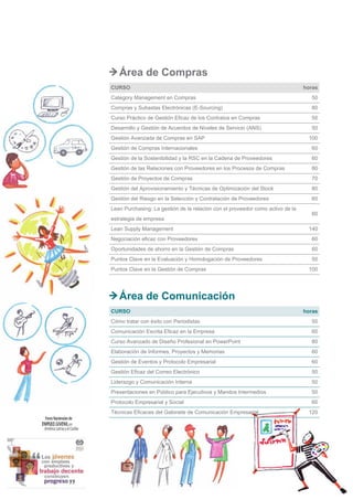 6
Área de Compras
CURSO horas
Category Management en Compras 50
Compras y Subastas Electrónicas (E-Sourcing) 80
Curso Práctico de Gestión Eficaz de los Contratos en Compras 50
Desarrollo y Gestión de Acuerdos de Niveles de Servicio (ANS) 50
Gestión Avanzada de Compras en SAP 100
Gestión de Compras Internacionales 60
Gestión de la Sostenibilidad y la RSC en la Cadena de Proveedores 60
Gestión de las Relaciones con Proveedores en los Procesos de Compras 80
Gestión de Proyectos de Compras 70
Gestión del Aprovisionamiento y Técnicas de Optimización del Stock 80
Gestión del Riesgo en la Selección y Contratación de Proveedores 60
Lean Purchasing: La gestión de la relación con el proveedor como activo de la
estrategia de empresa
60
Lean Supply Management 140
Negociación eficaz con Proveedores 60
Oportunidades de ahorro en la Gestión de Compras 60
Puntos Clave en la Evaluación y Homologación de Proveedores 50
Puntos Clave en la Gestión de Compras 100
Área de Comunicación
CURSO horas
Cómo tratar con éxito con Periodistas 50
Comunicación Escrita Eficaz en la Empresa 60
Curso Avanzado de Diseño Profesional en PowerPoint 80
Elaboración de Informes, Proyectos y Memorias 60
Gestión de Eventos y Protocolo Empresarial 60
Gestión Eficaz del Correo Electrónico 50
Liderazgo y Comunicación Interna 50
Presentaciones en Público para Ejecutivos y Mandos Intermedios 50
Protocolo Empresarial y Social 60
Técnicas Eficaces del Gabinete de Comunicación Empresarial 120
 