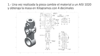 1.- Una vez realizada la pieza cambie el material a un AISI 1020
y obtenga la masa en Kilogramos con 4 decimales
 