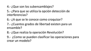 4.- ¿Que son los subensamblajes?
5.- ¿Para que se utiliza la opción detección de
interferencias?
6.- ¿A que se le conoce como croquizar?
7.- ¿Cuantos grados de libertad existen para un
ensamble?
8.- ¿Que realiza la operación Revolución?
9.- ¿Como se pueden clasificar las operaciones para
crear un modelo?
 