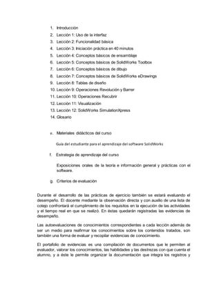 1. Introducción
2. Lección 1: Uso de la interfaz
3. Lección 2: Funcionalidad básica
4. Lección 3: Iniciación práctica en 40 minutos
5. Lección 4: Conceptos básicos de ensamblaje
6. Lección 5: Conceptos básicos de SolidWorks Toolbox
7. Lección 6: Conceptos básicos de dibujo
8. Lección 7: Conceptos básicos de SolidWorks eDrawings
9. Lección 8: Tablas de diseño
10. Lección 9: Operaciones Revolución y Barrer
11. Lección 10: Operaciones Recubrir
12. Lección 11: Visualización
13. Lección 12: SolidWorks SimulationXpress
14. Glosario
e. Materiales didácticos del curso
Guía del estudiante para el aprendizaje del software SolidWorks
f. Estrategia de aprendizaje del curso
Exposiciones orales de la teoría e información general y prácticas con el
software.
g. Criterios de evaluación
Durante el desarrollo de las prácticas de ejercicio también se estará evaluando el
desempeño. El docente mediante la observación directa y con auxilio de una lista de
cotejo confrontará el cumplimiento de los requisitos en la ejecución de las actividades
y el tiempo real en que se realizó. En éstas quedarán registradas las evidencias de
desempeño.
Las autoevaluaciones de conocimientos correspondientes a cada lección además de
ser un medio para reafirmar los conocimientos sobre los contenidos tratados, son
también una forma de evaluar y recopilar evidencias de conocimiento.
El portafolio de evidencias es una compilación de documentos que le permiten al
evaluador, valorar los conocimientos, las habilidades y las destrezas con que cuenta el
alumno, y a éste le permite organizar la documentación que integra los registros y
 