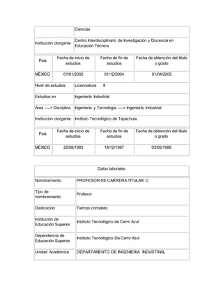 Ciencias
Institución otorgante
Centro Interdisciplinario de Investigación y Docencia en
Educación Técnica
País
Fecha de inicio de
estudios
Fecha de fin de
estudios
Fecha de obtención del título
o grado
MÉXICO 01/01/2002 01/12/2004 01/04/2005
Nivel de estudios Licenciatura II
Estudios en Ingeniería Industrial
Área ----> Disciplina Ingeniería y Tecnología ----> Ingeniería Industrial
Institución otorgante Instituto Tecnológico de Tapachula
País
Fecha de inicio de
estudios
Fecha de fin de
estudios
Fecha de obtención del título
o grado
MÉXICO 25/08/1983 18/12/1987 03/05/1988
Datos laborales
Nombramiento PROFESOR DE CARRERATITULAR C
Tipo de
nombramiento
Profesor
Dedicación Tiempo completo
Institución de
Educación Superior
Instituto Tecnológico de Cerro Azul
Dependencia de
Educación Superior
Instituto Tecnológico De Cerro Azul
Unidad Académica DEPARTAMENTO DE INGENIERIA INDUSTRIAL
 