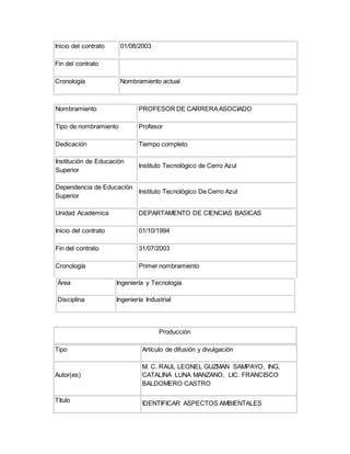 Inicio del contrato 01/08/2003
Fin del contrato
Cronología Nombramiento actual
Nombramiento PROFESOR DE CARRERAASOCIADO
Tipo de nombramiento Profesor
Dedicación Tiempo completo
Institución de Educación
Superior
Instituto Tecnológico de Cerro Azul
Dependencia de Educación
Superior
Instituto Tecnológico De Cerro Azul
Unidad Académica DEPARTAMENTO DE CIENCIAS BASICAS
Inicio del contrato 01/10/1994
Fin del contrato 31/07/2003
Cronología Primer nombramiento
Área Ingeniería y Tecnología
Disciplina Ingeniería Industrial
Producción
Tipo Artículo de difusión y divulgación
Autor(es)
M. C. RAUL LEONEL GUZMAN SAMPAYO, ING,
CATALINA LUNA MANZANO, LIC. FRANCISCO
BALDOMERO CASTRO
Título IDENTIFICAR ASPECTOS AMBIENTALES
 