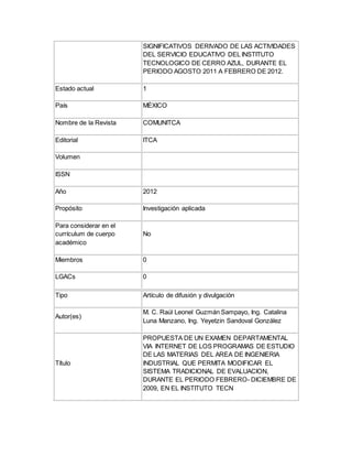 SIGNIFICATIVOS DERIVADO DE LAS ACTIVIDADES
DEL SERVICIO EDUCATIVO DEL INSTITUTO
TECNOLOGICO DE CERRO AZUL, DURANTE EL
PERIODO AGOSTO 2011 A FEBRERO DE 2012.
Estado actual 1
País MÉXICO
Nombre de la Revista COMUNITCA
Editorial ITCA
Volumen
ISSN
Año 2012
Propósito Investigación aplicada
Para considerar en el
currículum de cuerpo
académico
No
Miembros 0
LGACs 0
Tipo Artículo de difusión y divulgación
Autor(es)
M. C. Raúl Leonel Guzmán Sampayo, Ing. Catalina
Luna Manzano, Ing. Yeyetzin Sandoval González
Título
PROPUESTA DE UN EXAMEN DEPARTAMENTAL
VIA INTERNET DE LOS PROGRAMAS DE ESTUDIO
DE LAS MATERIAS DEL AREA DE INGENIERIA
INDUSTRIAL QUE PERMITA MODIFICAR EL
SISTEMA TRADICIONAL DE EVALUACION,
DURANTE EL PERIODO FEBRERO- DICIEMBRE DE
2009, EN EL INSTITUTO TECN
 