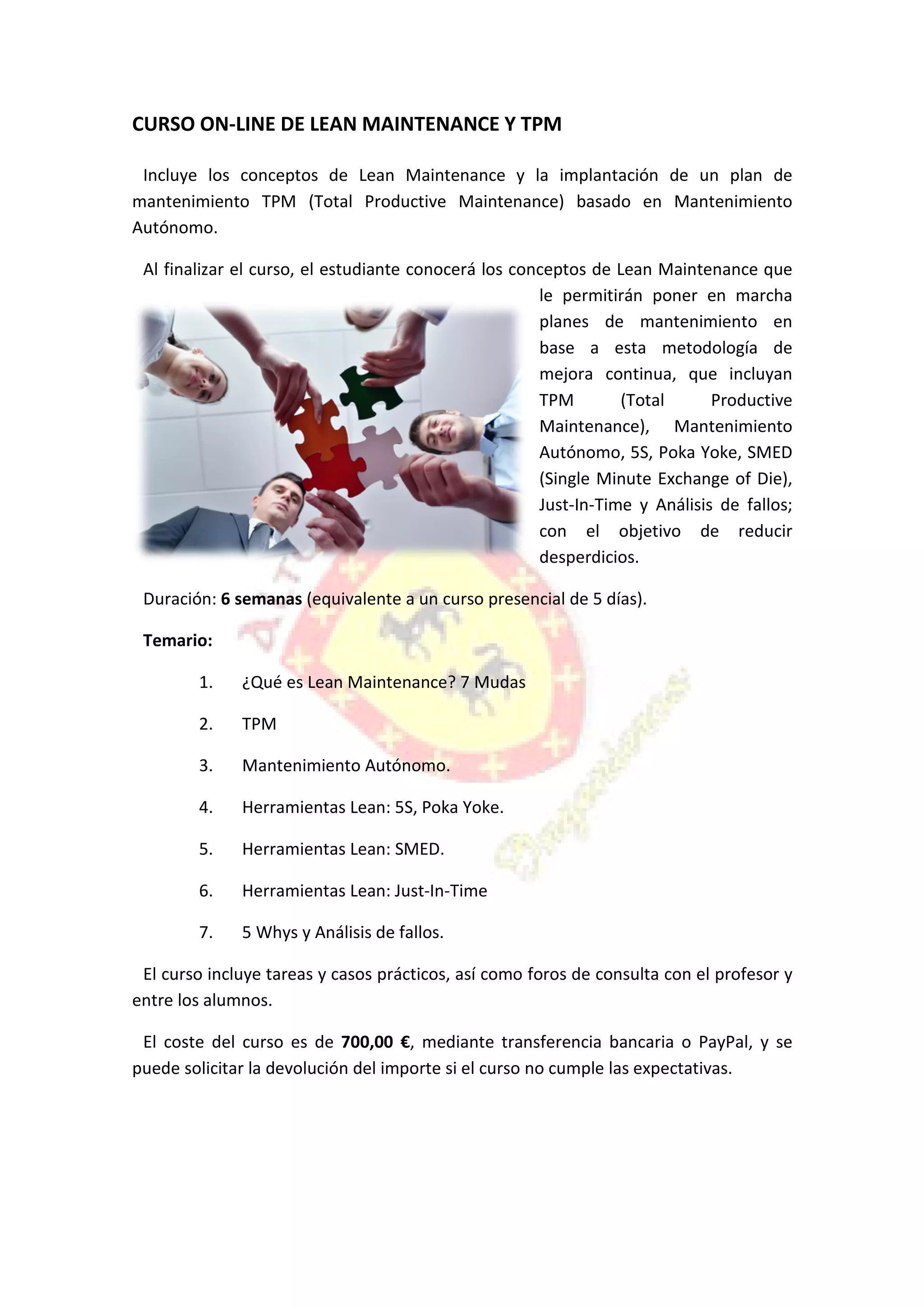 CURSO ON-LINE DE LEAN MAINTENANCE Y TPM
Incluye los conceptos de Lean Maintenance y la implantación de un plan de
mantenimiento TPM (Total Productive
Autónomo.
Al finalizar el curso, el estudiante conocerá los conceptos de Lean Maintenance que
Duración: 6 semanas (equivalente a un curso presencial de 5 días).
Temario:
1. ¿Qué es Lean Maintenance? 7 Mudas
2. TPM
3. Mantenimiento Autónomo.
4. Herramientas Lean: 5S, Poka Yoke.
5. Herramientas Lean: SMED.
6. Herramientas Lean: Just
7. 5 Whys y Análisis de fallos.
El curso incluye tareas y casos prácticos, así como foros de consulta con
entre los alumnos.
El coste del curso es de
puede solicitar la devolución del importe si el curso no cumple las expectativas.
LINE DE LEAN MAINTENANCE Y TPM
Incluye los conceptos de Lean Maintenance y la implantación de un plan de
mantenimiento TPM (Total Productive Maintenance) basado en Mantenimiento
Al finalizar el curso, el estudiante conocerá los conceptos de Lean Maintenance que
le permitirán poner en marcha
planes de mantenimiento en
base a esta metodología de
mejora continua, que incluyan
TPM (Total Productive
Maintenance), Mantenimiento
Autónomo, 5S, Poka Yoke, SMED
(Single Minute Exchange of Die),
Just-In-Time y Análisis de fallos;
con el objetivo de reducir
desperdicios.
(equivalente a un curso presencial de 5 días).
¿Qué es Lean Maintenance? 7 Mudas
Mantenimiento Autónomo.
Herramientas Lean: 5S, Poka Yoke.
Herramientas Lean: SMED.
Herramientas Lean: Just-In-Time
5 Whys y Análisis de fallos.
El curso incluye tareas y casos prácticos, así como foros de consulta con
700,00 €, mediante transferencia bancaria o PayPal, y se
puede solicitar la devolución del importe si el curso no cumple las expectativas.
Incluye los conceptos de Lean Maintenance y la implantación de un plan de
Maintenance) basado en Mantenimiento
Al finalizar el curso, el estudiante conocerá los conceptos de Lean Maintenance que
le permitirán poner en marcha
planes de mantenimiento en
base a esta metodología de
mejora continua, que incluyan
l Productive
Maintenance), Mantenimiento
Autónomo, 5S, Poka Yoke, SMED
(Single Minute Exchange of Die),
Time y Análisis de fallos;
con el objetivo de reducir
El curso incluye tareas y casos prácticos, así como foros de consulta con el profesor y
, mediante transferencia bancaria o PayPal, y se
puede solicitar la devolución del importe si el curso no cumple las expectativas.
 