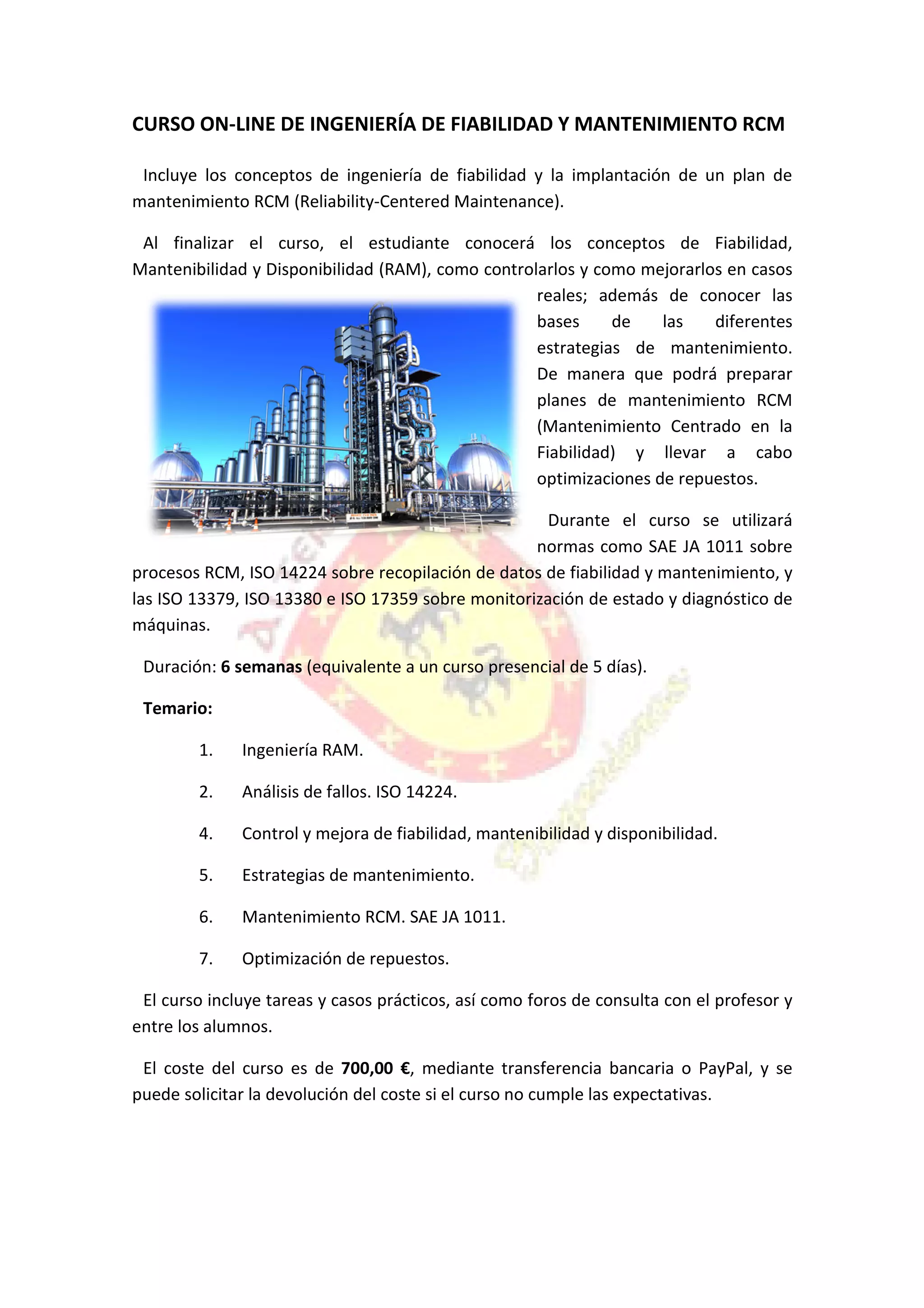 CURSO ON-LINE DE INGENIERÍA DE FIABILIDAD Y
Incluye los conceptos de ingeniería de fiabilidad y la implantación de un plan de
mantenimiento RCM (Reliability
Al finalizar el curso, el estudiante conocerá los conceptos de Fiabilidad,
Mantenibilidad y Disponibi
procesos RCM, ISO 14224 sobre recopilación de datos de fiabilidad y mantenimiento,
las ISO 13379, ISO 13380 e ISO 17359 sobre monitorización de estado y diagnóstico
máquinas.
Duración: 6 semanas (equivalente a un curso presencial de 5 días).
Temario:
1. Ingeniería RAM.
2. Análisis de fallos. ISO 14224.
4. Control y mejora de fiabilidad
5. Estrategias de mantenimiento.
6. Mantenimiento RCM.
7. Optimización de repuestos.
El curso incluye tareas y casos prácticos, así como foros de consulta con el profesor y
entre los alumnos.
El coste del curso es de
puede solicitar la devolución del coste si el curso no cumple las expectativas.
LINE DE INGENIERÍA DE FIABILIDAD Y MANTENIMIENTO RCM
Incluye los conceptos de ingeniería de fiabilidad y la implantación de un plan de
mantenimiento RCM (Reliability-Centered Maintenance).
Al finalizar el curso, el estudiante conocerá los conceptos de Fiabilidad,
Mantenibilidad y Disponibilidad (RAM), como controlarlos y como mejorarlos en casos
reales; además de conocer las
bases de las diferentes
estrategias de mantenimiento.
De manera que
planes de mantenimiento RCM
(Mantenimiento Centrado en la
Fiabilidad) y llevar a cabo
optimizaciones de repuestos.
Durante el curso se utilizará
normas como SAE JA 1011 sobre
procesos RCM, ISO 14224 sobre recopilación de datos de fiabilidad y mantenimiento,
e ISO 17359 sobre monitorización de estado y diagnóstico
(equivalente a un curso presencial de 5 días).
Ingeniería RAM.
Análisis de fallos. ISO 14224.
Control y mejora de fiabilidad, mantenibilidad y disponibilidad.
Estrategias de mantenimiento.
Mantenimiento RCM. SAE JA 1011.
Optimización de repuestos.
El curso incluye tareas y casos prácticos, así como foros de consulta con el profesor y
El coste del curso es de 700,00 €, mediante transferencia bancaria o PayPal, y se
ón del coste si el curso no cumple las expectativas.
MANTENIMIENTO RCM
Incluye los conceptos de ingeniería de fiabilidad y la implantación de un plan de
Al finalizar el curso, el estudiante conocerá los conceptos de Fiabilidad,
lidad (RAM), como controlarlos y como mejorarlos en casos
demás de conocer las
bases de las diferentes
estrategias de mantenimiento.
De manera que podrá preparar
planes de mantenimiento RCM
(Mantenimiento Centrado en la
Fiabilidad) y llevar a cabo
optimizaciones de repuestos.
Durante el curso se utilizará
SAE JA 1011 sobre
procesos RCM, ISO 14224 sobre recopilación de datos de fiabilidad y mantenimiento, y
e ISO 17359 sobre monitorización de estado y diagnóstico de
disponibilidad.
El curso incluye tareas y casos prácticos, así como foros de consulta con el profesor y
, mediante transferencia bancaria o PayPal, y se
ón del coste si el curso no cumple las expectativas.
 