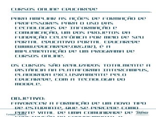 Cursos online EducaRede Para ampliar as ações de formação de professores para o uso das Tecnologias de Informação e Comunicação, um dos projetos da Fundação Telefônica por meio de seu portal educativo Portal EducaRede (www.educarede.org.br), é a implementação de um programa de Cursos online.  Os cursos são realizados totalmente a distância na plataforma Intercampus, elaborada exclusivamente pelo EducaRede, com a tecnologia do Moodle.  Objetivo: Favorecer a formação de um novo tipo de estudante, que se percebe como parte vital de uma comunidade de construção de conhecimento, e também de um novo perfil de professor, que assume seu papel de supervisor e incentivador dos alunos no instigante processo de ensino-aprendizagem. 