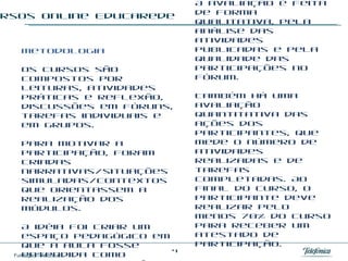 Cursos online EducaRede Metodologia  Os cursos são compostos por leituras, atividades práticas e reflexão, discussões em fóruns, tarefas individuais e em grupos.  Para motivar a participação, foram criadas narrativas/situações simuladas/contextos que orientassem a realização dos módulos.  A idéia foi criar um espaço pedagógico em que a aula fosse entendida como pesquisa e intercâmbio, um lugar em que o conhecimento fosse resultado da colaboração coletiva. Avaliação e certificação  A avaliação é feita de forma qualitativa, pela análise das atividades publicadas e pela qualidade das participações no Fórum.  Também há uma avaliação quantitativa das ações dos participantes, que mede o número de atividades realizadas e de tarefas completadas. Ao final do curso, o participante deve realizar pelo menos 70% do curso para receber um atestado de participação. 