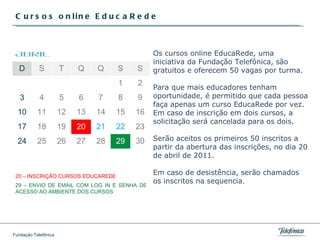 Cursos online EducaRede Os cursos online EducaRede, uma iniciativa da Fundação Telefônica, são gratuitos e oferecem 50 vagas por turma.  Para que mais educadores tenham oportunidade, é permitido que cada pessoa faça apenas um curso EducaRede por vez. Em caso de inscrição em dois cursos, a solicitação será cancelada para os dois.  Serão aceitos os primeiros 50 inscritos a partir da abertura das inscrições, no dia 20 de abril de 2011.  Em caso de desistência, serão chamados os inscritos na sequencia. Abril D S T Q Q S S 1 2 3 4 5 6 7 8 9 10 11 12 13 14 15 16 17 18 19 20 21 22 23 24 25 26 27 28 29 30 20 – INSCRIÇÃO CURSOS EDUCAREDE 29 – ENVIO DE EMAIL COM LOG IN E SENHA DE ACESSO AO AMBIENTE DOS CURSOS 
