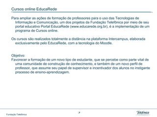 Cursos online EducaRede Para ampliar as ações de formação de professores para o uso das Tecnologias de Informação e Comunicação, um dos projetos da Fundação Telefônica por meio de seu portal educativo Portal EducaRede (www.educarede.org.br), é a implementação de um programa de Cursos online.  Os cursos são realizados totalmente a distância na plataforma Intercampus, elaborada exclusivamente pelo EducaRede, com a tecnologia do Moodle.  Objetivo: Favorecer a formação de um novo tipo de estudante, que se percebe como parte vital de uma comunidade de construção de conhecimento, e também de um novo perfil de professor, que assume seu papel de supervisor e incentivador dos alunos no instigante processo de ensino-aprendizagem. 