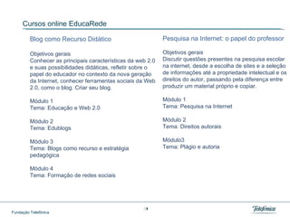 Cursos online EducaRede Blog como Recurso Didático  Objetivos gerais Conhecer as principais características da web 2.0 e suas possibilidades didáticas, refletir sobre o papel do educador no contexto da nova geração da Internet, conhecer ferramentas sociais da Web 2.0, como o blog. Criar seu blog. Módulo 1 Tema: Educação e Web 2.0 Módulo 2 Tema: Edublogs  Módulo 3 Tema: Blogs como recurso e estratégia pedagógica Módulo 4 Tema: Formação de redes sociais Pesquisa na Internet: o papel do professor   Objetivos gerais Discutir questões presentes na pesquisa escolar na internet, desde a escolha de sites e a seleção de informações até a propriedade intelectual e os direitos do autor, passando pela diferença entre produzir um material próprio e copiar.  Módulo 1 Tema: Pesquisa na Internet Módulo 2 Tema: Direitos autorais Módulo3 Tema: Plágio e autoria 