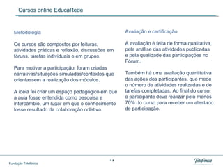 Cursos online EducaRede Metodologia  Os cursos são compostos por leituras, atividades práticas e reflexão, discussões em fóruns, tarefas individuais e em grupos.  Para motivar a participação, foram criadas narrativas/situações simuladas/contextos que orientassem a realização dos módulos.  A idéia foi criar um espaço pedagógico em que a aula fosse entendida como pesquisa e intercâmbio, um lugar em que o conhecimento fosse resultado da colaboração coletiva. Avaliação e certificação  A avaliação é feita de forma qualitativa, pela análise das atividades publicadas e pela qualidade das participações no Fórum.  Também há uma avaliação quantitativa das ações dos participantes, que mede o número de atividades realizadas e de tarefas completadas. Ao final do curso, o participante deve realizar pelo menos 70% do curso para receber um atestado de participação. 
