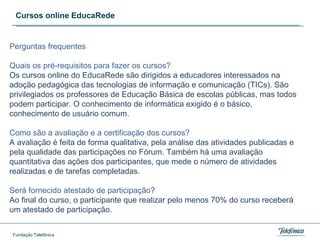 Cursos online EducaRede Perguntas frequentes Quais os pr é -requisitos para fazer os cursos?  Os cursos online do EducaRede são dirigidos a educadores interessados na adoção pedagógica das tecnologias de informação e comunicação (TICs). São privilegiados os professores de Educação Básica de escolas públicas, mas todos podem participar. O conhecimento de informática exigido é o básico, conhecimento de usuário comum.  Como são a avaliação e a certificação dos cursos?  A avaliação é feita de forma qualitativa, pela análise das atividades publicadas e pela qualidade das participações no Fórum. Também há uma avaliação quantitativa das ações dos participantes, que mede o número de atividades realizadas e de tarefas completadas.  Será fornecido atestado de participação ? Ao final do curso, o participante que realizar pelo menos 70% do curso receberá um atestado de participação. 