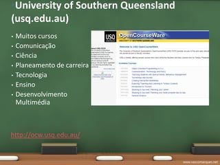 •University of Southern Queensland
(usq.edu.au)
•   Muitos cursos
•   Comunicação
•   Ciência
•   Planeamento de carreira
•   Tecnologia
•   Ensino
•   Desenvolvimento
    Multimédia



http://ocw.usq.edu.au/


                                     www.vascomarques.net
 