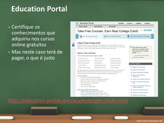 •Education Portal

•   Certifique os
    conhecimentos que
    adquiriu nos cursos
    online gratuitos
•   Mas neste caso terá de
    pagar, o que é justo




http://education-portal.com/academy/get-credit.html


                                                      www.vascomarques.net
 