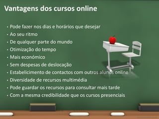 Vantagens dos cursos online

•   Pode fazer nos dias e horários que desejar
•   Ao seu ritmo
•   De qualquer parte do mundo
•   Otimização do tempo
•   Mais económico
•   Sem despesas de deslocação
•   Estabelicimento de contactos com outros alunos online
•   Diversidade de recursos multimédia
•   Pode guardar os recursos para consultar mais tarde
•   Com a mesma credibilidade que os cursos presenciais



                                                            www.vascomarques.net
 
