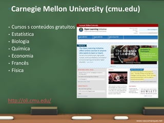 •Carnegie Mellon University (cmu.edu)

•   Cursos s conteúdos gratuitos
•   Estatística
•   Biologia
•   Química
•   Economia
•   Francês
•   Física




http://oli.cmu.edu/


                                   www.vascomarques.net
 
