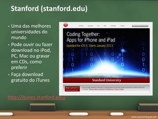 •Stanford (stanford.edu)

•   Uma das melhores
    universidades do
    mundo
•   Pode ouvir ou fazer
    download no iPod,
    PC, Mac ou gravar
    em CDs, como
    preferir
•   Faça download
    gratuito do iTunes


http://itunes.stanford.edu/


                              www.vascomarques.net
 