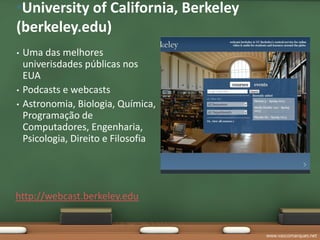 •University of California, Berkeley
(berkeley.edu)
•   Uma das melhores
    univerisdades públicas nos
    EUA
•   Podcasts e webcasts
•   Astronomia, Biologia, Química,
    Programação de
    Computadores, Engenharia,
    Psicologia, Direito e Filosofia




http://webcast.berkeley.edu


                                      www.vascomarques.net
 