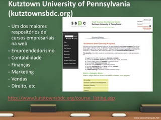 Kutztown University of Pennsylvania
(kutztownsbdc.org)
•   Um dos maiores
    respositórios de
    cursos empresariais
    na web
•   Empreendedorismo
•   Contabilidade
•   Finanças
•   Marketing
•   Vendas
•   Direito, etc

http://www.kutztownsbdc.org/course_listing.asp


                                                 www.vascomarques.net
 